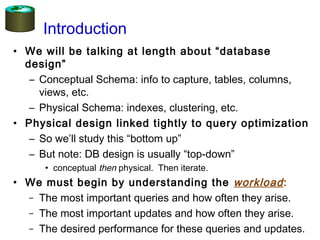 Introduction
• We will be talking at length about “database
design”
– Conceptual Schema: info to capture, tables, columns,
views, etc.
– Physical Schema: indexes, clustering, etc.
• Physical design linked tightly to query optimization
– So we’ll study this “bottom up”
– But note: DB design is usually “top-down”
• conceptual then physical. Then iterate.
• We must begin by understanding the workload:
– The most important queries and how often they arise.
– The most important updates and how often they arise.
– The desired performance for these queries and updates.
 