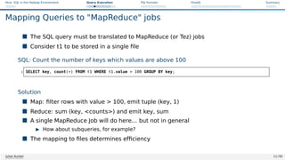 Hive: SQL in the Hadoop Environment Query Execution File Formats HiveQL Summary
Mapping Queries to MapReduce jobs
 The SQL query must be translated to MapReduce (or Tez) jobs
 Consider t1 to be stored in a single file
SQL: Count the number of keys which values are above 100
1 SELECT key, count(*) FROM t1 WHERE t1.value  100 GROUP BY key;
Solution
 Map: filter rows with value  100, emit tuple (key, 1)
 Reduce: sum (key, counts) and emit key, sum
 A single MapReduce Job will do here... but not in general
I How about subqueries, for example?
 The mapping to files determines efficiency
Julian Kunkel 11 / 50
 