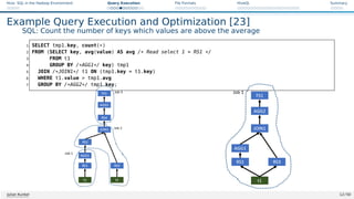 Hive: SQL in the Hadoop Environment Query Execution File Formats HiveQL Summary
Example Query Execution and Optimization [23]
SQL: Count the number of keys which values are above the average
1 SELECT tmp1.key, count(*)
2 FROM (SELECT key, avg(value) AS avg /* Read select 1 = RS1 */
3 FROM t1
4 GROUP BY /*AGG1*/ key) tmp1
5 JOIN /*JOIN1*/ t1 ON (tmp1.key = t1.key)
6 WHERE t1.value  tmp1.avg
7 GROUP BY /*AGG2*/ tmp1.key;
Figure: Source: The original operator tree [23]
Julian Kunkel 12 / 50
 