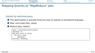 Hive: SQL in the Hadoop Environment Query Execution File Formats HiveQL Summary
Mapping Queries to MapReduce jobs
Solution for optimized query
 This optimization is actually tricky but easy to express in procedural language...
 Map: emit tuple (key, value)
 Reduce (key, values)
1 mean = sum(values)/count(values)
2 aboveAvg = 0
3 for each value in values:
4 if value  mean:
5 aboveAvg++
6 emit(key, aboveAvg)
Julian Kunkel 13 / 50
 