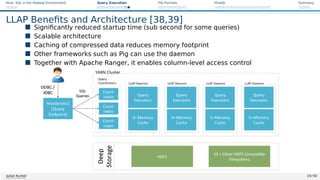 Hive: SQL in the Hadoop Environment Query Execution File Formats HiveQL Summary
LLAP Benefits and Architecture [38,39]
 Significantly reduced startup time (sub second for some queries)
 Scalable architecture
 Caching of compressed data reduces memory footprint
 Other frameworks such as Pig can use the daemon
 Together with Apache Ranger, it enables column-level access control
Figure: Hive 2 with LLAP: Architecture Overview. Source [39]
Julian Kunkel 19 / 50
 