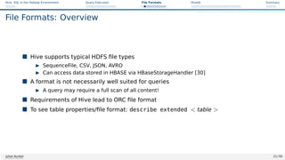 Hive: SQL in the Hadoop Environment Query Execution File Formats HiveQL Summary
File Formats: Overview
 Hive supports typical HDFS file types
I SequenceFile, CSV, JSON, AVRO
I Can access data stored in HBASE via HBaseStorageHandler [30]
 A format is not necessarily well suited for queries
I A query may require a full scan of all content!
 Requirements of Hive lead to ORC file format
 To see table properties/file format: describe extended  table 
Julian Kunkel 21 / 50
 