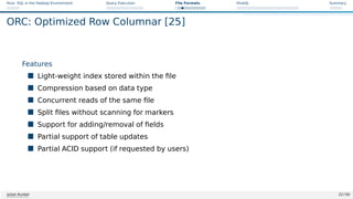 Hive: SQL in the Hadoop Environment Query Execution File Formats HiveQL Summary
ORC: Optimized Row Columnar [25]
Features
 Light-weight index stored within the file
 Compression based on data type
 Concurrent reads of the same file
 Split files without scanning for markers
 Support for adding/removal of fields
 Partial support of table updates
 Partial ACID support (if requested by users)
Julian Kunkel 22 / 50
 