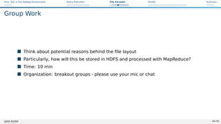 Hive: SQL in the Hadoop Environment Query Execution File Formats HiveQL Summary
Group Work
 Think about potential reasons behind the file layout
 Particularly, how will this be stored in HDFS and processed with MapReduce?
 Time: 10 min
 Organization: breakout groups - please use your mic or chat
Julian Kunkel 24 / 50
 