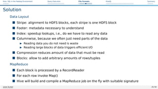 Hive: SQL in the Hadoop Environment Query Execution File Formats HiveQL Summary
Solution
Data Layout
 Stripe: alignment to HDFS blocks, each stripe is one HDFS block
 Footer: metadata necessary to understand
 Index: speedup lookups, i.e., do we have to read any data
 Columnwise, because we often just need parts of the data
I Reading data you do not need is waste
I Reading large blocks of data triggers efficient I/O
 Compression reduces amount of data that must be read
 Blocks: allow to add arbitrary amounts of rows/tuples
MapReduce
 Each block is processed by a RecordReader
 For each row invoke Map()
 Hive will build and compile a MapReduce job on the fly with suitable signature
Julian Kunkel 25 / 50
 