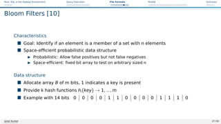 Hive: SQL in the Hadoop Environment Query Execution File Formats HiveQL Summary
Bloom Filters [10]
Characteristics
 Goal: Identify if an element is a member of a set with n elements
 Space-efficient probabilistic data structure
I Probabilistic: Allow false positives but not false negatives
I Space-efficient: fixed bit array to test on arbitrary sized n
Data structure
 Allocate array B of m bits, 1 indicates a key is present
 Provide k hash functions hi(key) → 1, ..., m
 Example with 14 bits 0 0 0 0 1 1 0 0 0 0 1 1 1 0
Julian Kunkel 27 / 50
 