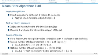 Hive: SQL in the Hadoop Environment Query Execution File Formats HiveQL Summary
Bloom Filter Algorithms [10]
Insertion Algorithm
 Insert a member e to the set B with (n-1) elements
I Apply all k hash functions and set B(hi(e)) = 1
Test for (likely) presence
 Apply all k hash functions and check all B(hi(e))
 If one is 0, we know the element is not part of the set
Space-efficiency
 For a fixed m, the false positive rate  increases with n (number of set elements)
 Classic number of bits per element is m = 1.44 · log2(1/)
I e.g., 9.6 bits for  = 1% and 14.4 for 0.1%
 Optimal number of hash functions: k = (m/n) · ln(2)
I e.g., 6.6 = 7 hash functions (for 9.6 bits per element, m = 9.6 · n)
Julian Kunkel 28 / 50
 