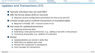 Hive: SQL in the Hadoop Environment Query Execution File Formats HiveQL Summary
Updates and Transactions [37]
 Typically individual rows are read-ONLY
 ORC file format allows ACID on row level
I Requires several configuration parameters for Hive to be set [37]
 Limited (single query) multirow transactions on bucketed tables
I Requires in HiveQL: SET transactional=true
 Use cases for updates/transactions
I Ingesting streaming data
I Extending a slow-pacing dimension, e.g., adding a row with a new product
I Correcting wrong data, e.g., deletion of customers
 Design
I Updates/deletes are stored in delta files
I Delta files are applied upon read
I Periodic file compaction in background
I Lock manager for transactions
Julian Kunkel 29 / 50
 