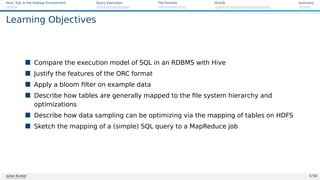 Hive: SQL in the Hadoop Environment Query Execution File Formats HiveQL Summary
Learning Objectives
 Compare the execution model of SQL in an RDBMS with Hive
 Justify the features of the ORC format
 Apply a bloom filter on example data
 Describe how tables are generally mapped to the file system hierarchy and
optimizations
 Describe how data sampling can be optimizing via the mapping of tables on HDFS
 Sketch the mapping of a (simple) SQL query to a MapReduce job
Julian Kunkel 3 / 50
 