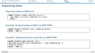 Hive: SQL in the Hadoop Environment Query Execution File Formats HiveQL Summary
Exporting Data
Exporting tables to HDFS [21]
1 INSERT OVERWRITE [LOCAL] DIRECTORY directory
2 [ROW FORMAT row_format] [STORED AS file_format]
3 SELECT ...
Example: Outputing data to HDFS via DIRECTORY
1 INSERT OVERWRITE DIRECTORY ’myDir’ STORED AS TEXTFILE
2 SELECT * FROM tbl;
Example: Outputing data to a local file via DIRECTORY
1 INSERT OVERWRITE LOCAL DIRECTORY ’myDir’
2 ROW FORMAT DELIMITED FIELDS TERMINATED BY ’,’ LINES TERMINATED BY ’n’
3 STORED AS TEXTFILE
4 SELECT * FROM tbl;
Julian Kunkel 34 / 50
 