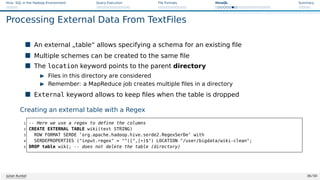 Hive: SQL in the Hadoop Environment Query Execution File Formats HiveQL Summary
Processing External Data From TextFiles
 An external „table“ allows specifying a schema for an existing file
 Multiple schemes can be created to the same file
 The location keyword points to the parent directory
I Files in this directory are considered
I Remember: a MapReduce job creates multiple files in a directory
 External keyword allows to keep files when the table is dropped
Creating an external table with a Regex
1 -- Here we use a regex to define the columns
2 CREATE EXTERNAL TABLE wiki(text STRING)
3 ROW FORMAT SERDE ’org.apache.hadoop.hive.serde2.RegexSerDe’ with
4 SERDEPROPERTIES (input.regex = ^([^,]*)$) LOCATION /user/bigdata/wiki-clean;
5 DROP table wiki; -- does not delete the table (directory)
Julian Kunkel 36 / 50
 