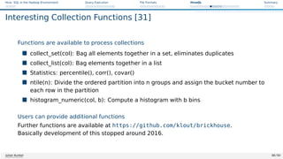 Hive: SQL in the Hadoop Environment Query Execution File Formats HiveQL Summary
Interesting Collection Functions [31]
Functions are available to process collections
 collect_set(col): Bag all elements together in a set, eliminates duplicates
 collect_list(col): Bag elements together in a list
 Statistics: percentile(), corr(), covar()
 ntile(n): Divide the ordered partition into n groups and assign the bucket number to
each row in the partition
 histogram_numeric(col, b): Compute a histogram with b bins
Users can provide additional functions
Further functions are available at https://github.com/klout/brickhouse.
Basically development of this stopped around 2016.
Julian Kunkel 38 / 50
 