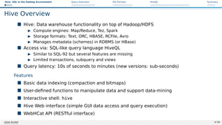 Hive: SQL in the Hadoop Environment Query Execution File Formats HiveQL Summary
Hive Overview
 Hive: Data warehouse functionality on top of Hadoop/HDFS
I Compute engines: Map/Reduce, Tez, Spark
I Storage formats: Text, ORC, HBASE, RCFile, Avro
I Manages metadata (schemes) in RDBMS (or HBase)
 Access via: SQL-like query language HiveQL
I Similar to SQL-92 but several features are missing
I Limited transactions, subquery and views
 Query latency: 10s of seconds to minutes (new versions: sub-seconds)
Features
 Basic data indexing (compaction and bitmaps)
 User-defined functions to manipulate data and support data-mining
 Interactive shell: hive
 Hive Web interface (simple GUI data access and query execution)
 WebHCat API (RESTful interface)
Julian Kunkel 4 / 50
 