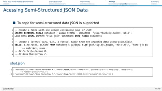 Hive: SQL in the Hadoop Environment Query Execution File Formats HiveQL Summary
Acessing Semi-Structured JSON Data
 To cope for semi-structured data JSON is supported
1 -- Create a table with one column containing rows of JSON
2 CREATE EXTERNAL TABLE mstudent ( value STRING ) LOCATION ’/user/kunkel/student-table’;
3 LOAD DATA LOCAL INPATH ’stud.json’ OVERWRITE INTO TABLE mstudent;
4
5 -- Create a lateral view, i.e., a virtual table from the unpacked data using json_tuple
6 SELECT b.matrikel, b.name FROM mstudent s LATERAL VIEW json_tuple(s.value, ’matrikel’, ’name’) b as
,→ matrikel, name;
7 -- 22 Fritz Musterman M.
8 -- 23 Nina Musterfrau F.
stud.json
1 { matrikel:22,name:Fritz Musterman M.,female:false,birth:2000-01-01,private:{urls:[http://xy, http://z]},
,
→ other:{mykey:val} }
2 { matrikel:23,name:Nina Musterfrau F.,female:true,birth:2000-01-01,private:{},other:{} }
Julian Kunkel 41 / 50
 