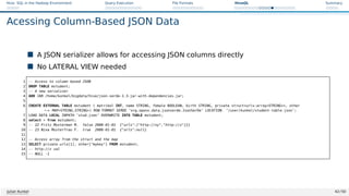 Hive: SQL in the Hadoop Environment Query Execution File Formats HiveQL Summary
Acessing Column-Based JSON Data
 A JSON serializer allows for accessing JSON columns directly
 No LATERAL VIEW needed
1 -- Access to column based JSON
2 DROP TABLE mstudent;
3 -- A new serializer
4 ADD JAR /home/kunkel/bigdata/hive/json-serde-1.3-jar-with-dependencies.jar;
5
6 CREATE EXTERNAL TABLE mstudent ( matrikel INT, name STRING, female BOOLEAN, birth STRING, private structurls:arraySTRING, other
,
→ MAPSTRING,STRING) ROW FORMAT SERDE ’org.openx.data.jsonserde.JsonSerDe’ LOCATION ’/user/kunkel/student-table-json’;
7 LOAD DATA LOCAL INPATH ’stud.json’ OVERWRITE INTO TABLE mstudent;
8 select * from mstudent;
9 -- 22 Fritz Musterman M. false 2000-01-01 {urls:[http://xy,http://z]}}
10 -- 23 Nina Musterfrau F. true 2000-01-01 {urls:null}
11
12 -- Access array from the struct and the map
13 SELECT private.urls[1], other[mykey] FROM mstudent;
14 -- http://z val
15 -- NULL -1
Julian Kunkel 42 / 50
 