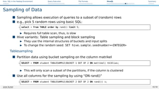 Hive: SQL in the Hadoop Environment Query Execution File Formats HiveQL Summary
Sampling of Data
 Sampling allows execution of queries to a subset of (random) rows
 e.g., pick 5 random rows using basic SQL:
1 select * from TABLE order by rand() limit 5;
I Requires full table scan, thus, is slow
 Hive variants: Table sampling and block sampling
I They use the internal structures of buckets and input splits
I To change the random seed: SET hive.sample.seednumber=INTEGER
Tablesampling
 Partition data using bucket sampling on the column matrikel
1 SELECT * FROM student TABLESAMPLE(BUCKET 1 OUT OF 2 ON matrikel) tblAlias;
I This will only scan a subset of the partitions, if the column is clustered
 Use all columns for the sampling by using “ON rand()”
1 SELECT * FROM student TABLESAMPLE(BUCKET 2 OUT OF 2 ON rand()) s;
Julian Kunkel 43 / 50
 