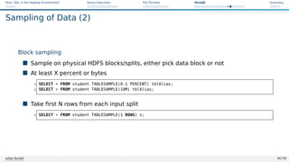 Hive: SQL in the Hadoop Environment Query Execution File Formats HiveQL Summary
Sampling of Data (2)
Block sampling
 Sample on physical HDFS blocks/splits, either pick data block or not
 At least X percent or bytes
1 SELECT * FROM student TABLESAMPLE(0.1 PERCENT) tblAlias;
2 SELECT * FROM student TABLESAMPLE(10M) tblAlias;
 Take first N rows from each input split
1 SELECT * FROM student TABLESAMPLE(1 ROWS) s;
Julian Kunkel 44 / 50
 