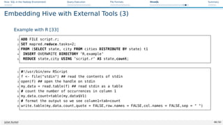 Hive: SQL in the Hadoop Environment Query Execution File Formats HiveQL Summary
Embedding Hive with External Tools (3)
Example with R [33]
1 ADD FILE script.r;
2 SET mapred.reduce.tasks=2;
3 FROM (SELECT state, city FROM cities DISTRIBUTE BY state) t1
4 INSERT OVERWRITE DIRECTORY ’R_example’
5 REDUCE state,city USING ’script.r’ AS state,count;
1 #!/usr/bin/env RScript
2 f - file(stdin) ## read the contents of stdin
3 open(f) ## open the handle on stdin
4 my_data = read.table(f) ## read stdin as a table
5 # count the number of occurrences in column 1
6 my_data_count=table(my_data$V1)
7 # format the output so we see column1tabcount
8 write.table(my_data_count,quote = FALSE,row.names = FALSE,col.names = FALSE,sep =  )
Julian Kunkel 48 / 50
 
