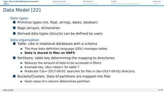 Hive: SQL in the Hadoop Environment Query Execution File Formats HiveQL Summary
Data Model [22]
Data types
 Primitive types (int, float, strings, dates, boolean)
 Bags (arrays), dictionaries
 Derived data types (structs) can be defined by users
Data organization
 Table: Like in relational databases with a schema
I The Hive data definition language (DDL) manages tables
I Data is stored in files on HDFS
 Partitions: table key determining the mapping to directories
I Reduces the amount of data to be accessed in filters
I Example key: /ds=date for table T
I Predicate T.ds=’2017-09-01’ searches for files in /ds=2017-09-01/ directory
 Buckets/Clusters: Data of partitions are mapped into files
I Hash value of a column determines partition
Julian Kunkel 5 / 50
 
