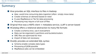 Hive: SQL in the Hadoop Environment Query Execution File Formats HiveQL Summary
Summary
 Hive provides an SQL interface to files in Hadoop
I Idea: avoid time consuming data ingestion (often: simply move data)
I Create schemas on demand based on need
I It uses MapReduce or Tez for data processing
I Processing may require a full scan of files
 Original Hive was a HDFS client + metadata service, LLAP is server based
 HCatalog offers a relational abstraction to many file formats
I Create a schema once, use it everywhere
I Data can be organized in partitions and buckets/clusters
I ORC files are optimized for Hive
I Import of data not necessary
 HiveQL provides an extended SQL syntax
I Schema enable complex data types
I Processing of JSON possible
I MapReduce jobs can be embedded
Julian Kunkel 50 / 50
 