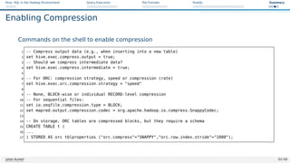 Hive: SQL in the Hadoop Environment Query Execution File Formats HiveQL Summary
Enabling Compression
Commands on the shell to enable compression
1 -- Compress output data (e.g., when inserting into a new table)
2 set hive.exec.compress.output = true;
3 -- Should we compress intermediate data?
4 set hive.exec.compress.intermediate = true;
5
6 -- For ORC: compression strategy, speed or compression (rate)
7 set hive.exec.orc.compression.strategy = speed
8
9 -- None, BLOCK-wise or individual RECORD-level compression
10 -- For sequential files:
11 set io.seqfile.compression.type = BLOCK;
12 set mapred.output.compression.codec = org.apache.hadoop.io.compress.SnappyCodec;
13
14 -- On storage, ORC tables are compressed blocks, but they require a schema
15 CREATE TABLE t (
16 ...
17 ) STORED AS orc tblproperties (orc.compress=SNAPPY,orc.row.index.stride=1000);
Julian Kunkel 52 / 50
 