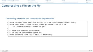 Hive: SQL in the Hadoop Environment Query Execution File Formats HiveQL Summary
Compressing a File on the Fly
Converting a text file to a compressed SequenceFile
1 CREATE EXTERNAL TABLE wiki(text string) LOCATION /user/bigdata/wiki-clean;
2 CREATE TABLE wiki_c (line STRING) STORED AS SEQUENCEFILE LOCATION
,→ /user/bigdata/wiki-clean-seq.gz;
3
4 SET hive.exec.compress.output=true;
5 SET io.seqfile.compression.type=BLOCK;
6 INSERT OVERWRITE TABLE wiki_c SELECT * FROM wiki;
Julian Kunkel 53 / 50
 