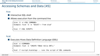 Hive: SQL in the Hadoop Environment Query Execution File Formats HiveQL Summary
Accessing Schemas and Data [45]
hive
 Interactive SQL shell
 Allows execution from the command line
1 hive -S -e SQL COMMAND
2 Example: hive -S -e ’SELECT * from stud’
3
4 hive -f SQL SCRIPT
hcat
 Executes Hives Data Definition Language (DDL)
1 hcat -e COMMAND
2 Example: hcat -e ’CREATE TABLE tbl(a INT);’
3
4 hcat -f script.hcatalog -- runs the script of DDL commands
Julian Kunkel 7 / 50
 