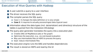 Hive: SQL in the Hadoop Environment Query Execution File Formats HiveQL Summary
Execution of Hive Queries with Hadoop
1 A user submits a query to a user interface
2 The driver receives the SQL query
3 The compiler parses the SQL query
I Case 1: It changes the data definition or is very simple
I Case 2: It requires to actually process/ingest data (typical case)
4 Information about the data types (incl. de/serializer) and (directory) structure of the
tables is queried from the metastore (HCatalog)
5 The query plan generator translates the query into a execution plan
I Creates DAG (of MapReduce jobs or Tez graph)
I Optimizes the execution, e.g., via cost-based evaluation
I May use intermediate files on HDFS to process the query
I Goal: reduce intermediate files
6 The execution engine runs the DAG and handles dependencies
7 The result is stored on HDFS and read by the UI
Julian Kunkel 9 / 50
 