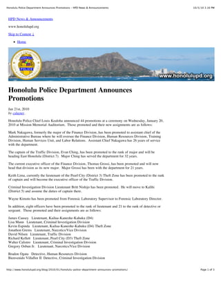 Honolulu Police Department Announces Promotions – HPD News & Announcements                                      10/5/10 3:16 PM



 HPD News & Announcements

 www.honolulupd.org

 Skip to Content ↓

       Home




 Honolulu Police Department Announces
 Promotions
 Jan 21st, 2010
 by csluyter.

 Honolulu Police Chief Louis Kealoha announced 44 promotions at a ceremony on Wednesday, January 20,
 2010 at Mission Memorial Auditorium. Those promoted and their new assignments are as follows:

 Mark Nakagawa, formerly the major of the Finance Division, has been promoted to assistant chief of the
 Administrative Bureau where he will oversee the Finance Division, Human Resources Division, Training
 Division, Human Services Unit, and Labor Relations. Assistant Chief Nakagawa has 26 years of service
 with the department.

 The captain of the Traffic Division, Evan Ching, has been promoted to the rank of major and will be
 heading East Honolulu (District 7). Major Ching has served the department for 32 years.

 The current executive officer of the Finance Division, Thomas Grossi, has been promoted and will now
 head that division as its new major. Major Grossi has been with the department for 21 years.

 Keith Lima, currently the lieutenant of the Pearl City (District 3) Theft Zone has been promoted to the rank
 of captain and will become the executive officer of the Traffic Division.

 Criminal Investigation Division Lieutenant Britt Nishijo has been promoted. He will move to Kalihi
 (District 5) and assume the duties of captain there.

 Wayne Kimoto has been promoted from Forensic Laboratory Supervisor to Forensic Laboratory Director.

 In addition, eight officers have been promoted to the rank of lieutenant and 21 to the rank of detective or
 sergeant. Those promoted and their assignments are as follows:

 James Causey Lieutenant, Kailua-Kaneohe-Kahuku (D4)
 Lisa Mann Lieutenant, Criminal Investigation Division
 Kevin Espinda Lieutenant, Kailua-Kaneohe-Kahuku (D4) Theft Zone
 Jonathon Grems Lieutenant, Narcotics/Vice Division
 David Nilsen Lieutenant, Traffic Division
 Richard Kellett Lieutenant, Pearl City (D3) Theft Zone
 Walter Calistro Lieutenant, Criminal Investigation Division
 Gregory Osbun Jr. Lieutenant, Narcotics/Vice Division

 Bradon Ogata Detective, Human Resources Division
 Bienvenido Villaflor II Detective, Criminal Investigation Division


http://www.honolulupd.org/blog/2010/01/honolulu-police-department-announces-promotions/                              Page 1 of 3
 