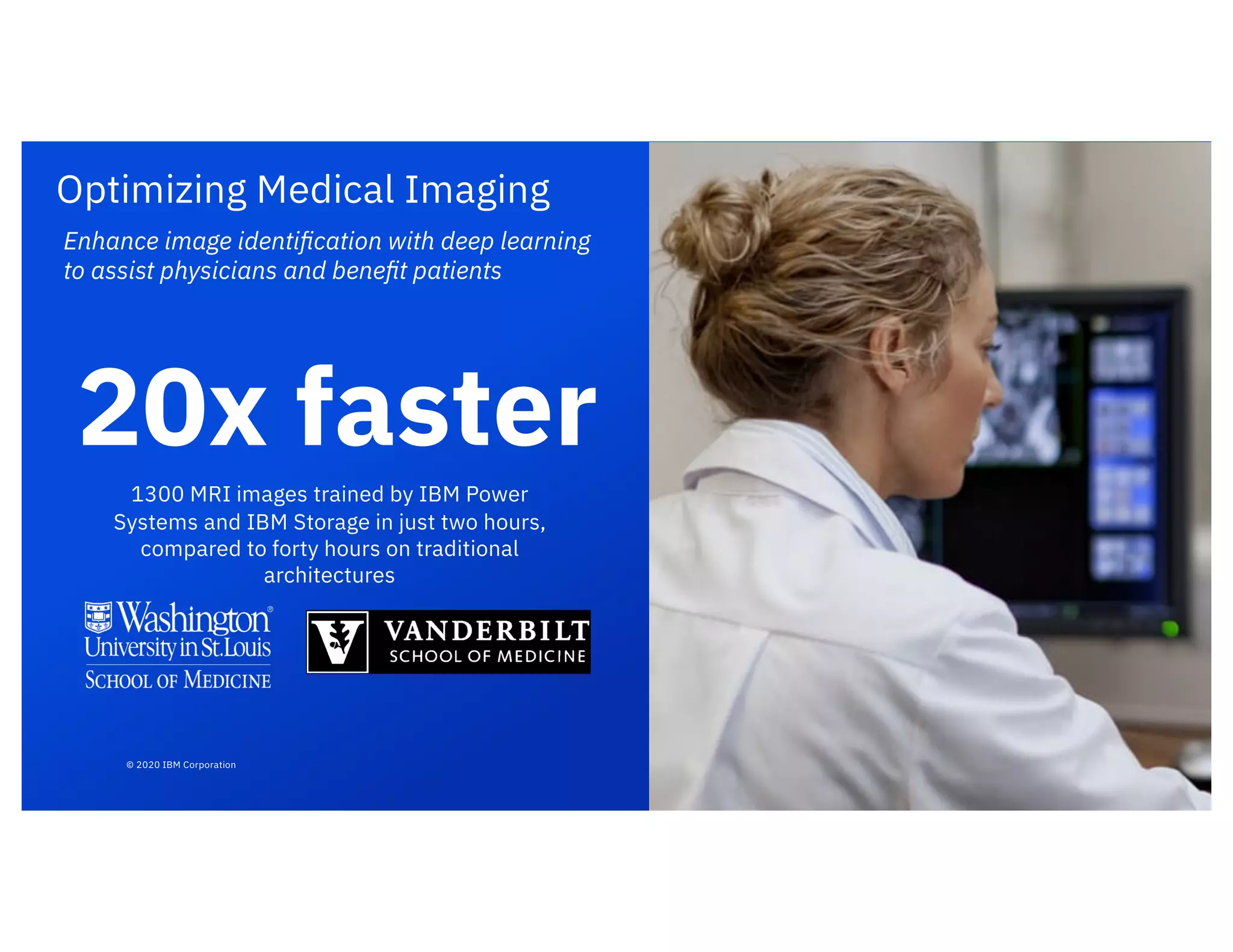 Optimizing Medical Imaging
Enhance image identiﬁcation with deep learning
to assist physicians and beneﬁt patients
1300 MRI images trained by IBM Power
Systems and IBM Storage in just two hours,
compared to forty hours on traditional
architectures
20x faster
© 2020 IBM Corporation
 