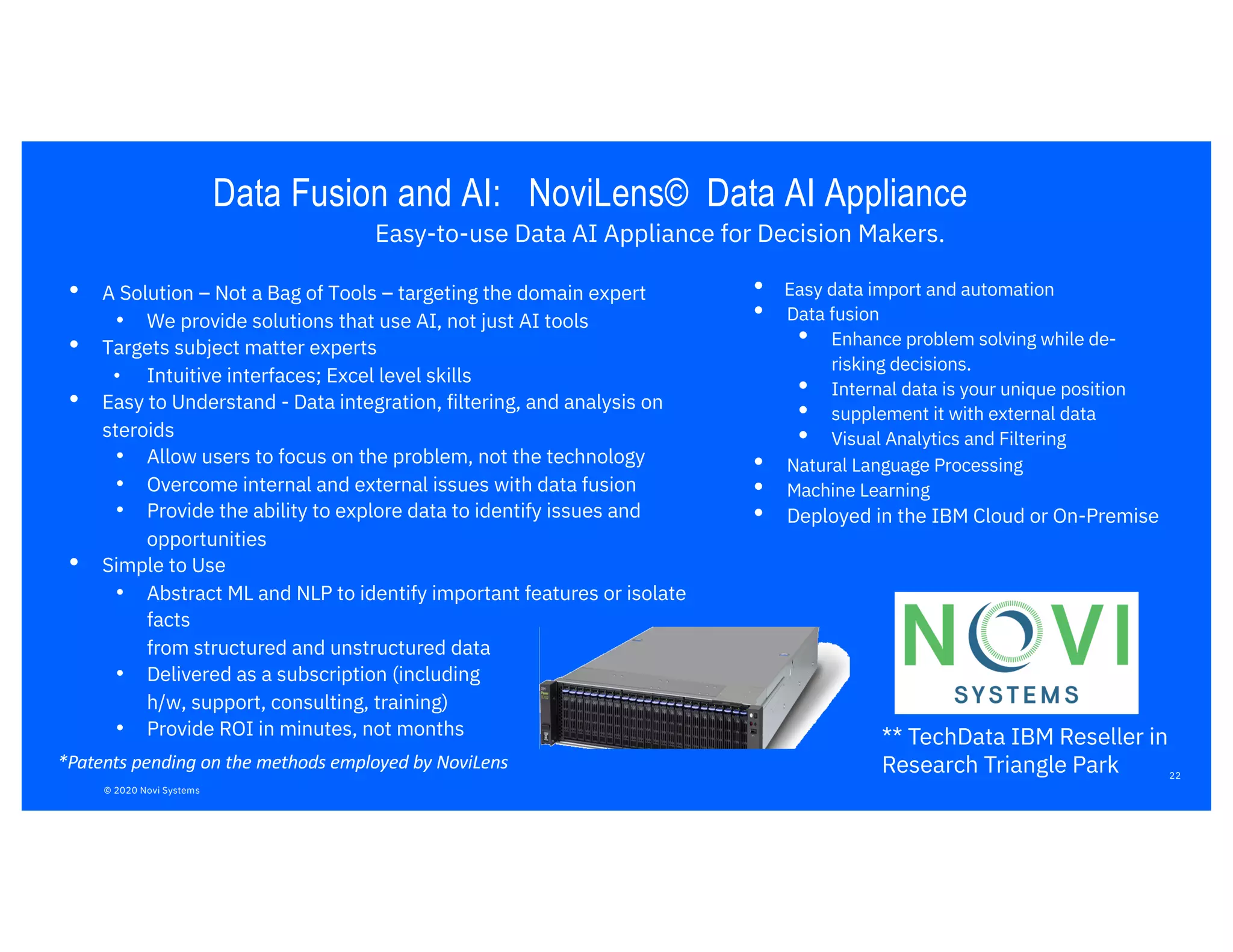 • A Solution – Not a Bag of Tools – targeting the domain expert
• We provide solutions that use AI, not just AI tools
• Targets subject matter experts
• Intuitive interfaces; Excel level skills
• Easy to Understand - Data integration, filtering, and analysis on
steroids
• Allow users to focus on the problem, not the technology
• Overcome internal and external issues with data fusion
• Provide the ability to explore data to identify issues and
opportunities
• Simple to Use
• Abstract ML and NLP to identify important features or isolate
facts
from structured and unstructured data
• Delivered as a subscription (including
h/w, support, consulting, training)
• Provide ROI in minutes, not months
*Patents pending on the methods employed by NoviLens
Data Fusion and AI: NoviLens© Data AI Appliance
• Easy data import and automation
• Data fusion
• Enhance problem solving while de-
risking decisions.
• Internal data is your unique position
• supplement it with external data
• Visual Analytics and Filtering
• Natural Language Processing
• Machine Learning
• Deployed in the IBM Cloud or On-Premise
Easy-to-use Data AI Appliance for Decision Makers.
** TechData IBM Reseller in
Research Triangle Park 22
© 2020 Novi Systems
 