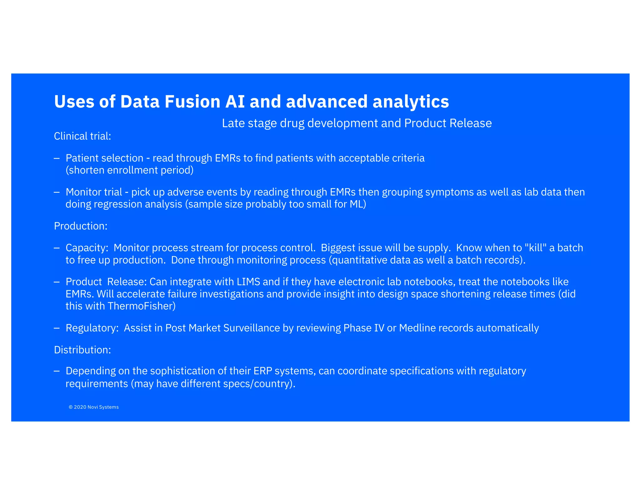 Uses of Data Fusion AI and advanced analytics
Clinical trial:
– Patient selection - read through EMRs to find patients with acceptable criteria
(shorten enrollment period)
– Monitor trial - pick up adverse events by reading through EMRs then grouping symptoms as well as lab data then
doing regression analysis (sample size probably too small for ML)
Production:
– Capacity: Monitor process stream for process control. Biggest issue will be supply. Know when to "kill" a batch
to free up production. Done through monitoring process (quantitative data as well a batch records).
– Product Release: Can integrate with LIMS and if they have electronic lab notebooks, treat the notebooks like
EMRs. Will accelerate failure investigations and provide insight into design space shortening release times (did
this with ThermoFisher)
– Regulatory: Assist in Post Market Surveillance by reviewing Phase IV or Medline records automatically
Distribution:
– Depending on the sophistication of their ERP systems, can coordinate specifications with regulatory
requirements (may have different specs/country).
Late stage drug development and Product Release
© 2020 Novi Systems
 