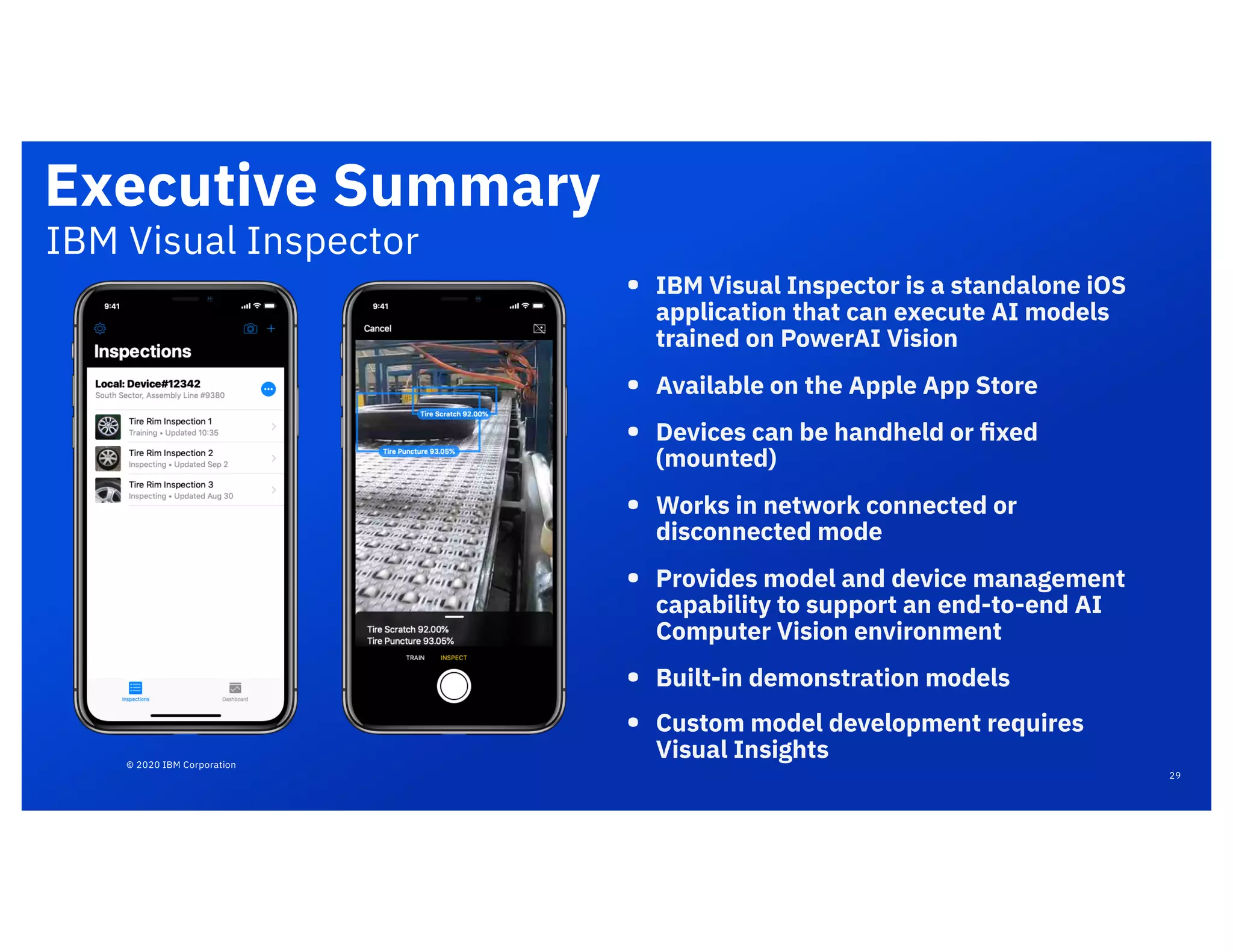 © 2020 IBM Corporation
Executive Summary
• IBM Visual Inspector is a standalone iOS
application that can execute AI models
trained on PowerAI Vision
• Available on the Apple App Store
• Devices can be handheld or ﬁxed
(mounted)
• Works in network connected or
disconnected mode
• Provides model and device management
capability to support an end-to-end AI
Computer Vision environment
• Built-in demonstration models
• Custom model development requires
Visual Insights
IBM Visual Inspector
29
 