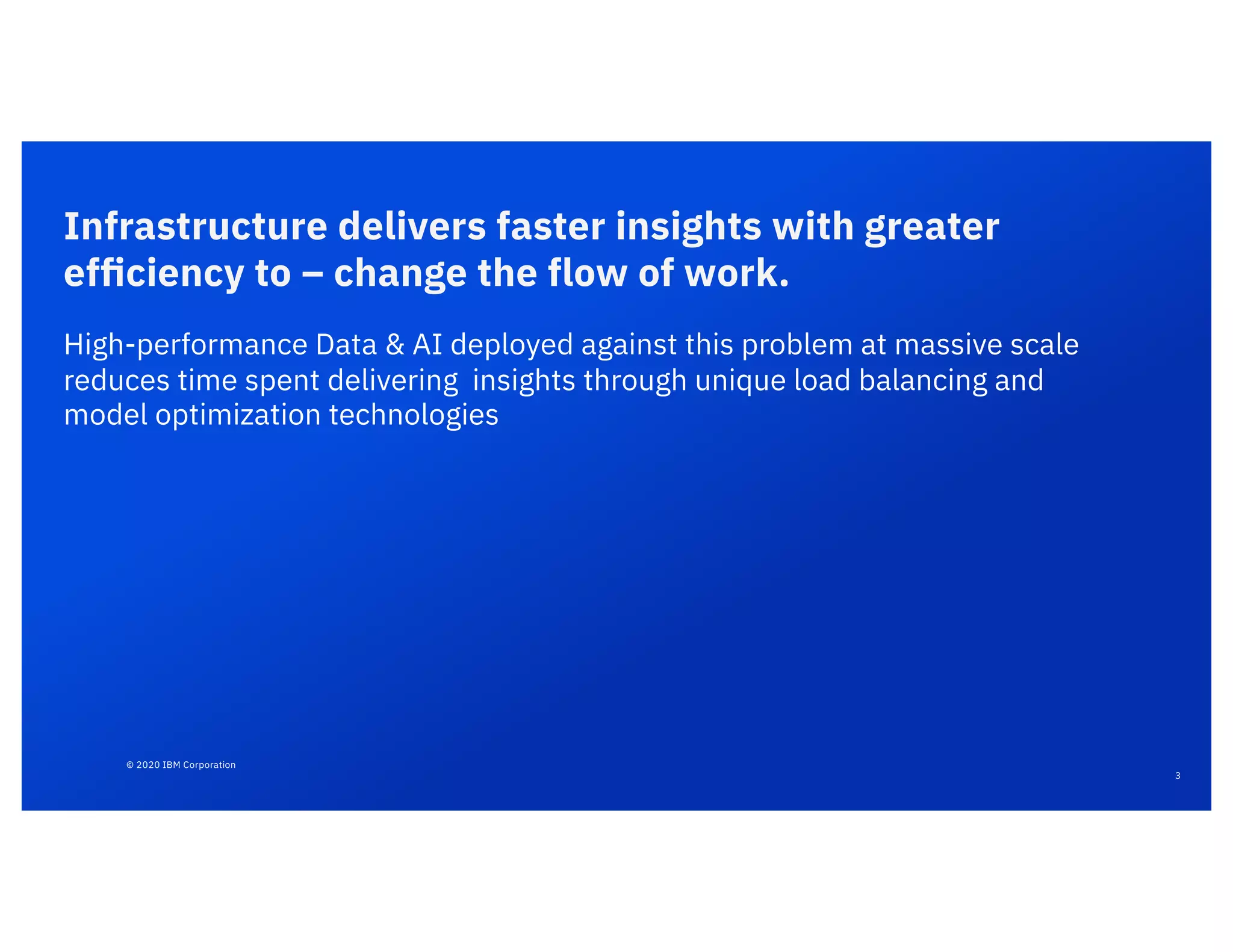 © 2020 IBM Corporation
3
Infrastructure delivers faster insights with greater
efﬁciency to – change the flow of work.
High-performance Data & AI deployed against this problem at massive scale
reduces time spent delivering insights through unique load balancing and
model optimization technologies
 