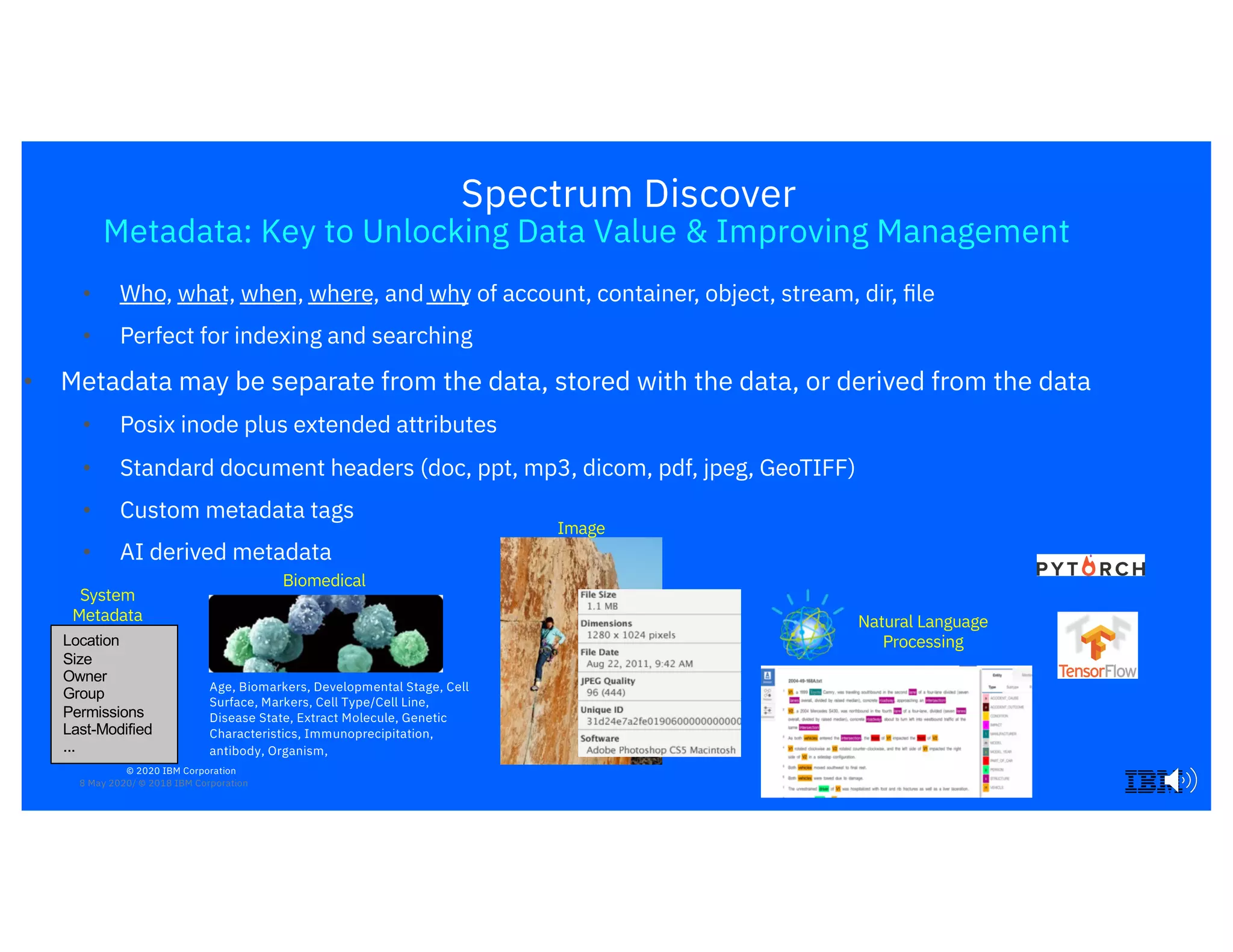 8 May 2020/ © 2018 IBM Corporation
• Who, what, when, where, and why of account, container, object, stream, dir, ﬁle
• Perfect for indexing and searching
• Metadata may be separate from the data, stored with the data, or derived from the data
• Posix inode plus extended attributes
• Standard document headers (doc, ppt, mp3, dicom, pdf, jpeg, GeoTIFF)
• Custom metadata tags
• AI derived metadata
Age, Biomarkers, Developmental Stage, Cell
Surface, Markers, Cell Type/Cell Line,
Disease State, Extract Molecule, Genetic
Characteristics, Immunoprecipitation,
antibody, Organism,
Biomedical
Natural Language
Processing
Image
Location
Size
Owner
Group
Permissions
Last-Modified
...
System
Metadata
Metadata: Key to Unlocking Data Value & Improving Management
Spectrum Discover
© 2020 IBM Corporation
 