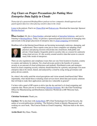 Moving to Cloud Environments Should Trigger a
Classification of Enterprise Data
Transcript of a sponsored BrieﬁngsDirect podcast on how companies should approach and
guard against data loss when placing sensitive data in the cloud.

Listen to the podcast. Find it on iTunes/iPod and Podcast.com. Download the transcript. Sponsor:
Hewlett-Packard.


Dana Gardner: Hi, this is Dana Gardner, principal analyst at Interarbor Solutions, and you’re
listening to BrieﬁngsDirect. Today, we present a sponsored podcast discussion on managing risks
and rewards in the proper placement of enterprise data in cloud computing environment.

Headlines tell us that Internet-based threats are becoming increasingly malicious, damaging, and
               sophisticated. These reports come just as more companies are adopting cloud
               practices and placing mission-critical data into cloud hosts, both public and
               private. Cloud skeptics frequently point to security risks as a reason for cautiously
               using cloud services. It’s the security around sensitive data that seems to concern
               many folks inside of enterprises.

There are also regulations and compliance issues that can vary from location to location, country
to country and industry by industry. Yet, cloud advocates point to the beneﬁts of systemic
security as an outcome of cloud architectures and methods. Distributed events and strategies
based on cloud computing security solutions should therefore be a priority and prompt even more
enterprise data to be stored, shared, and analyzed by a cloud by using strong governance and
policy-driven controls.

So, where’s the reality amid the mixed perceptions and vision around cloud-based data? More
importantly, what should those evaluating cloud services know about data and security solutions
that will help to make their applications and data less vulnerable in general?

I’m here with a panel of HP experts to delve into the dos and don’ts of cloud computing and
corporate data. Please join me in welcoming Christian Verstraete. He’s the Chief Technology
Ofﬁcer for Manufacturing and Distributions Industries Worldwide at HP. Welcome back,
Christian.

Christian Verstraete: Thank you.

Gardner: We’re also here with Archie Reed, HP's Chief Technologist for Cloud Security, the
author of several publications including, ‘The Deﬁnitive Guide to Identity Management’ and
working on a new book, ‘The Concise Guide to Cloud Computing’. Welcome back to the show,
Archie.

Archie Reed: Hey Dana. Thanks.
 