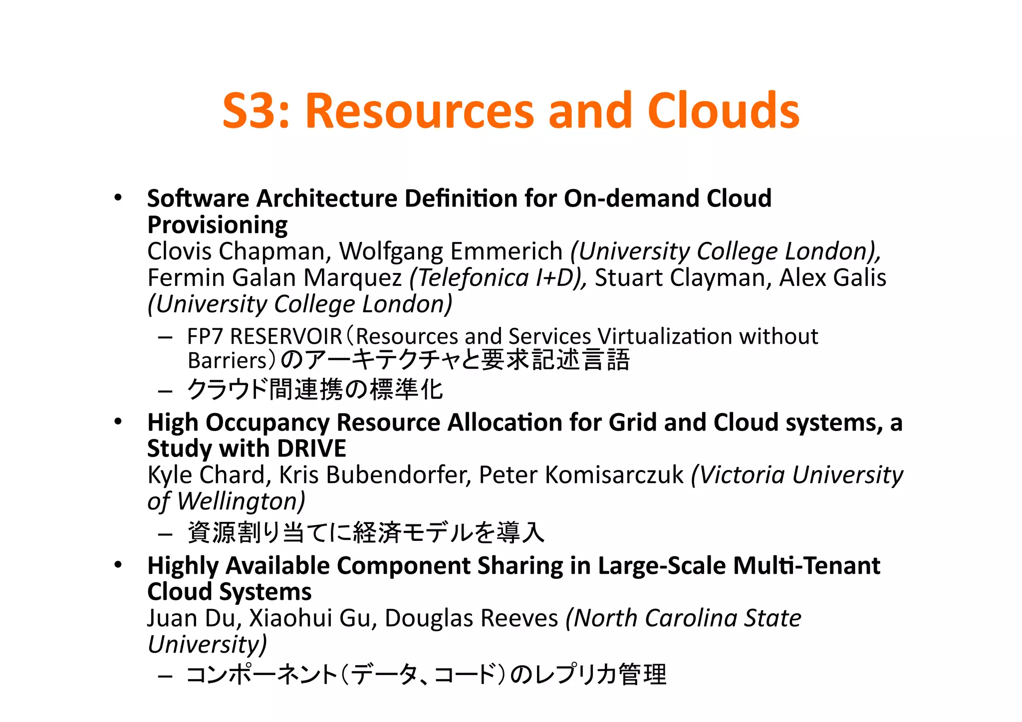 S3:	
  Resources	
  and	
  Clouds	
•  SoZware	
  Architecture	
  Deﬁni>on	
  for	
  On-­‐demand	
  Cloud	
  
   Provisioning	
  
   Clovis	
  Chapman,	
  Wolfgang	
  Emmerich	
  (University	
  College	
  London),	
  
   Fermin	
  Galan	
  Marquez	
  (Telefonica	
  I+D),	
  Stuart	
  Clayman,	
  Alex	
  Galis	
  
   (University	
  College	
  London)	
  
     –  FP7	
  RESERVOIR Resources	
  and	
  Services	
  VirtualizaKon	
  without	
  
        Barriers                                             	
  
     –                           	
  
•  High	
  Occupancy	
  Resource	
  Alloca>on	
  for	
  Grid	
  and	
  Cloud	
  systems,	
  a	
  
   Study	
  with	
  DRIVE	
  
   Kyle	
  Chard,	
  Kris	
  Bubendorfer,	
  Peter	
  Komisarczuk	
  (Victoria	
  University	
  
   of	
  Wellington)	
  
     –                                               	
  
•  Highly	
  Available	
  Component	
  Sharing	
  in	
  Large-­‐Scale	
  Mul>-­‐Tenant	
  
   Cloud	
  Systems	
  
   Juan	
  Du,	
  Xiaohui	
  Gu,	
  Douglas	
  Reeves	
  (North	
  Carolina	
  State	
  
   University)	
  
     –                                                              	
  
 