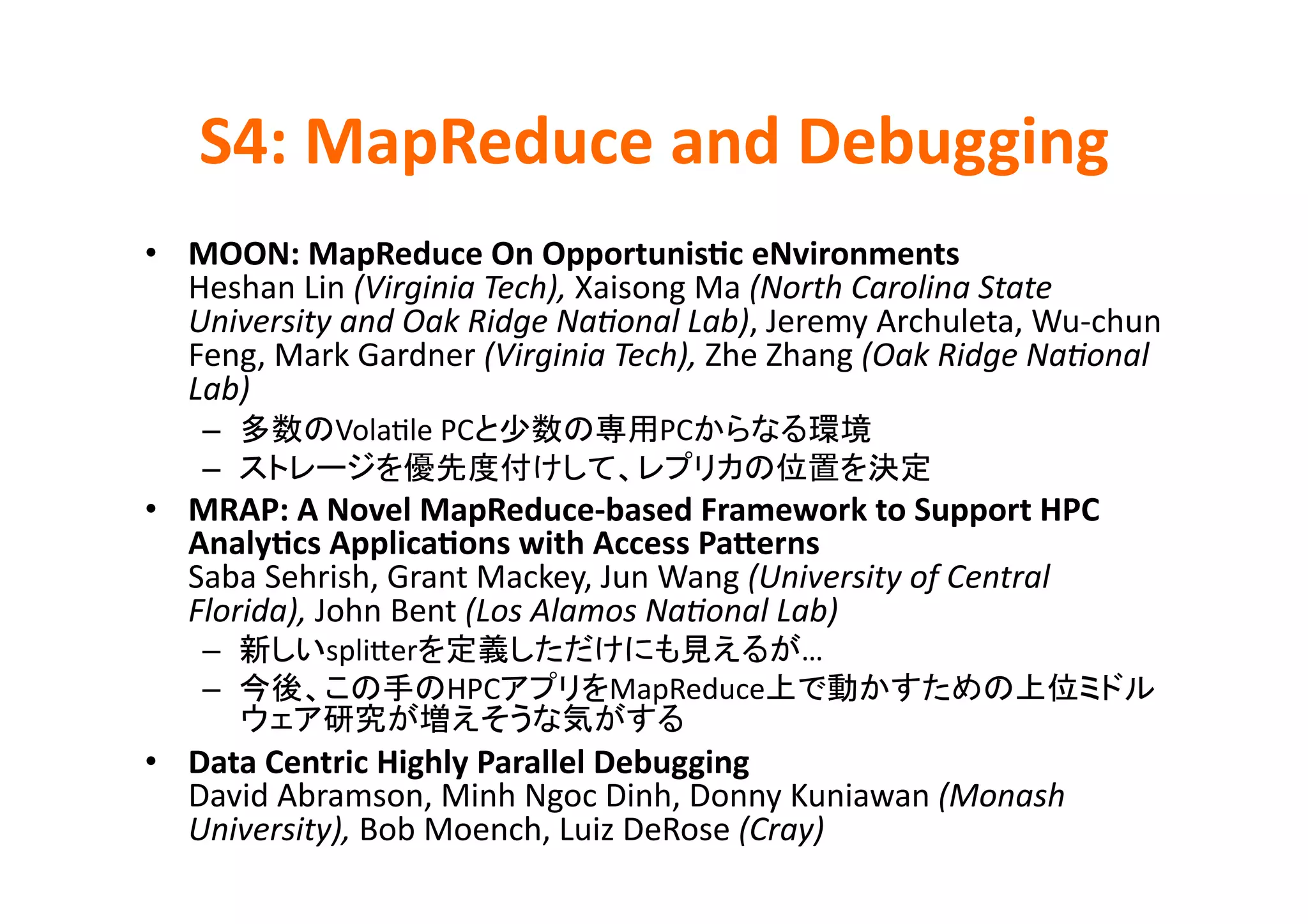 S4:	
  MapReduce	
  and	
  Debugging	
•  MOON:	
  MapReduce	
  On	
  Opportunis>c	
  eNvironments	
  
   Heshan	
  Lin	
  (Virginia	
  Tech),	
  Xaisong	
  Ma	
  (North	
  Carolina	
  State	
  
   University	
  and	
  Oak	
  Ridge	
  NaPonal	
  Lab),	
  Jeremy	
  Archuleta,	
  Wu-­‐chun	
  
   Feng,	
  Mark	
  Gardner	
  (Virginia	
  Tech),	
  Zhe	
  Zhang	
  (Oak	
  Ridge	
  NaPonal	
  
   Lab)	
  
     –            VolaKle	
  PC                  PC                   	
  
     –                                                                       	
  
•  MRAP:	
  A	
  Novel	
  MapReduce-­‐based	
  Framework	
  to	
  Support	
  HPC	
  
   Analy>cs	
  Applica>ons	
  with	
  Access	
  Pacerns	
  
   Saba	
  Sehrish,	
  Grant	
  Mackey,	
  Jun	
  Wang	
  (University	
  of	
  Central	
  
   Florida),	
  John	
  Bent	
  (Los	
  Alamos	
  NaPonal	
  Lab)	
  
     –           spliDer                                      …	
  
     –                      HPC             MapReduce
                                                	
  
•  Data	
  Centric	
  Highly	
  Parallel	
  Debugging	
  
   David	
  Abramson,	
  Minh	
  Ngoc	
  Dinh,	
  Donny	
  Kuniawan	
  (Monash	
  
   University),	
  Bob	
  Moench,	
  Luiz	
  DeRose	
  (Cray)	
  
 