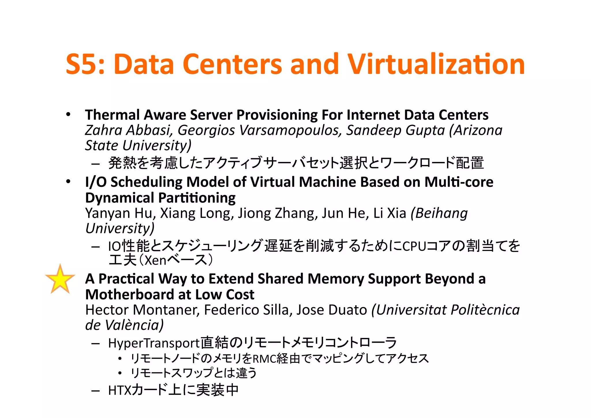 S5:	
  Data	
  Centers	
  and	
  Virtualiza>on	
•  Thermal	
  Aware	
  Server	
  Provisioning	
  For	
  Internet	
  Data	
  Centers	
  
   Zahra	
  Abbasi,	
  Georgios	
  Varsamopoulos,	
  Sandeep	
  Gupta	
  (Arizona	
  
   State	
  University)	
  
     –                                                                                       	
  
•  I/O	
  Scheduling	
  Model	
  of	
  Virtual	
  Machine	
  Based	
  on	
  Mul>-­‐core	
  
   Dynamical	
  Par>>oning	
  
   Yanyan	
  Hu,	
  Xiang	
  Long,	
  Jiong	
  Zhang,	
  Jun	
  He,	
  Li	
  Xia	
  (Beihang	
  
   University)	
  
     –  IO                                                                      CPU
                 Xen             	
  
•  A	
  Prac>cal	
  Way	
  to	
  Extend	
  Shared	
  Memory	
  Support	
  Beyond	
  a	
  
   Motherboard	
  at	
  Low	
  Cost	
  
   Hector	
  Montaner,	
  Federico	
  Silla,	
  Jose	
  Duato	
  (Universitat	
  Politècnica	
  
   de	
  València)	
  
     –  HyperTransport                                                   	
  
           •                                   RMC                                    	
  
           •                                    	
  
     –  HTX                             	
  
 