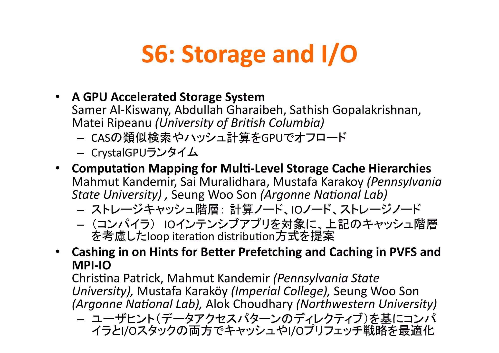 S6:	
  Storage	
  and	
  I/O	
•  A	
  GPU	
  Accelerated	
  Storage	
  System	
  
   Samer	
  Al-­‐Kiswany,	
  Abdullah	
  Gharaibeh,	
  Sathish	
  Gopalakrishnan,	
  
   Matei	
  Ripeanu	
  (University	
  of	
  BriPsh	
  Columbia)	
  
     –  CAS                                            GPU                        	
  
     –  CrystalGPU                    	
  
•  Computa>on	
  Mapping	
  for	
  Mul>-­‐Level	
  Storage	
  Cache	
  Hierarchies	
  
   Mahmut	
  Kandemir,	
  Sai	
  Muralidhara,	
  Mustafa	
  Karakoy	
  (Pennsylvania	
  
   State	
  University)	
  ,	
  Seung	
  Woo	
  Son	
  (Argonne	
  NaPonal	
  Lab)	
  
     –                                                         IO                                 	
  
     –                     IO
                        loop	
  iteraKon	
  distribuKon                    	
  
•  Cashing	
  in	
  on	
  Hints	
  for	
  Becer	
  Prefetching	
  and	
  Caching	
  in	
  PVFS	
  and	
  
   MPI-­‐IO	
  
   ChrisKna	
  Patrick,	
  Mahmut	
  Kandemir	
  (Pennsylvania	
  State	
  
   University),	
  Mustafa	
  Karaköy	
  (Imperial	
  College),	
  Seung	
  Woo	
  Son	
  
   (Argonne	
  NaPonal	
  Lab),	
  Alok	
  Choudhary	
  (Northwestern	
  University)	
  
     – 
                 I/O                                          I/O                                        	
  
 
