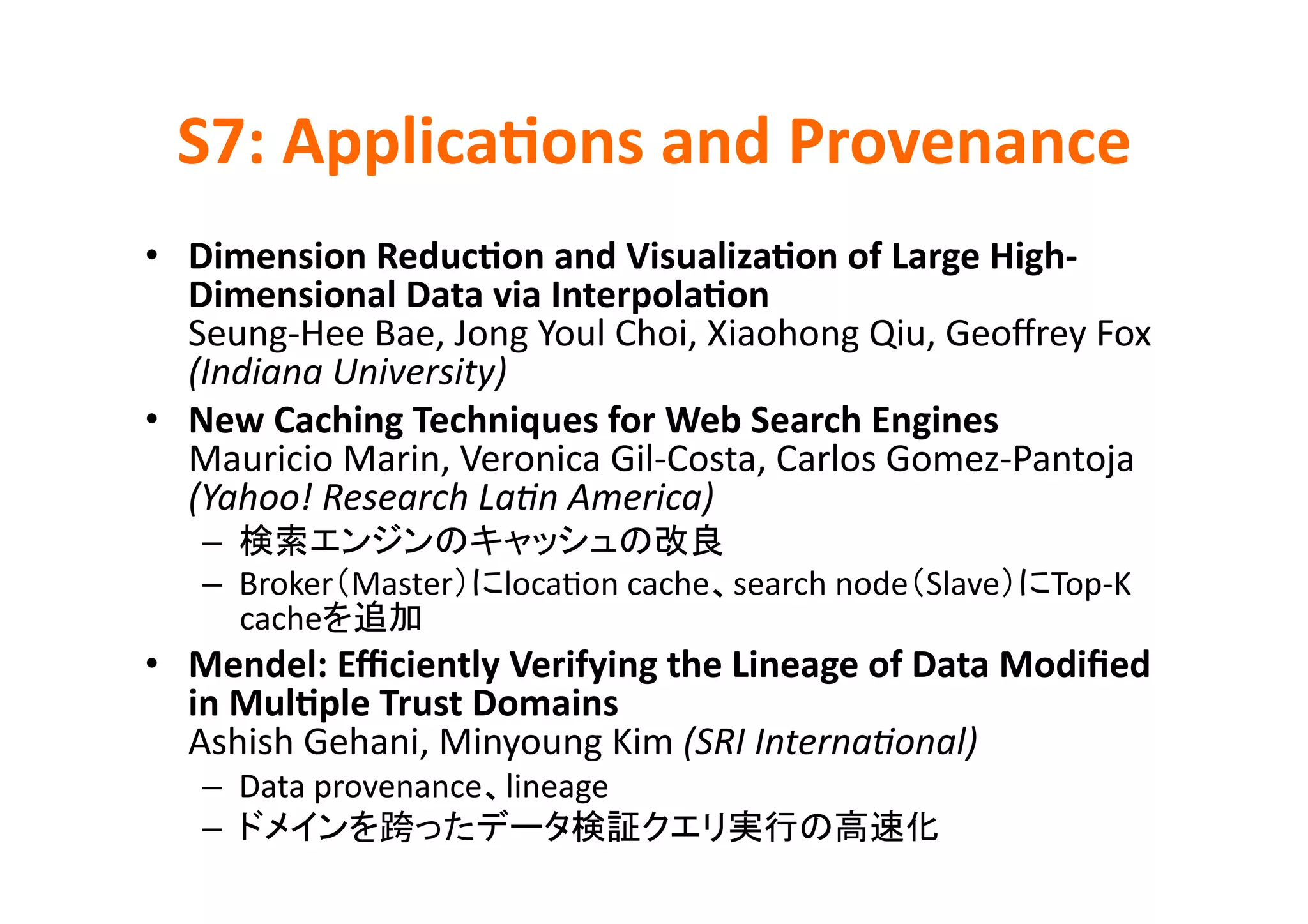 S7:	
  Applica>ons	
  and	
  Provenance	
•  Dimension	
  Reduc>on	
  and	
  Visualiza>on	
  of	
  Large	
  High-­‐
   Dimensional	
  Data	
  via	
  Interpola>on	
  
   Seung-­‐Hee	
  Bae,	
  Jong	
  Youl	
  Choi,	
  Xiaohong	
  Qiu,	
  Geoﬀrey	
  Fox	
  
   (Indiana	
  University)	
  
•  New	
  Caching	
  Techniques	
  for	
  Web	
  Search	
  Engines	
  
   Mauricio	
  Marin,	
  Veronica	
  Gil-­‐Costa,	
  Carlos	
  Gomez-­‐Pantoja	
  
   (Yahoo!	
  Research	
  LaPn	
  America)	
  
     –                                            	
  
     –  Broker Master          locaKon	
  cache search	
  node Slave           Top-­‐K	
  
        cache      	
  
•  Mendel:	
  Eﬃciently	
  Verifying	
  the	
  Lineage	
  of	
  Data	
  Modiﬁed	
  
   in	
  Mul>ple	
  Trust	
  Domains	
  
   Ashish	
  Gehani,	
  Minyoung	
  Kim	
  (SRI	
  InternaPonal)	
  
     –  Data	
  provenance lineage	
  
     –                                                               	
  
 
