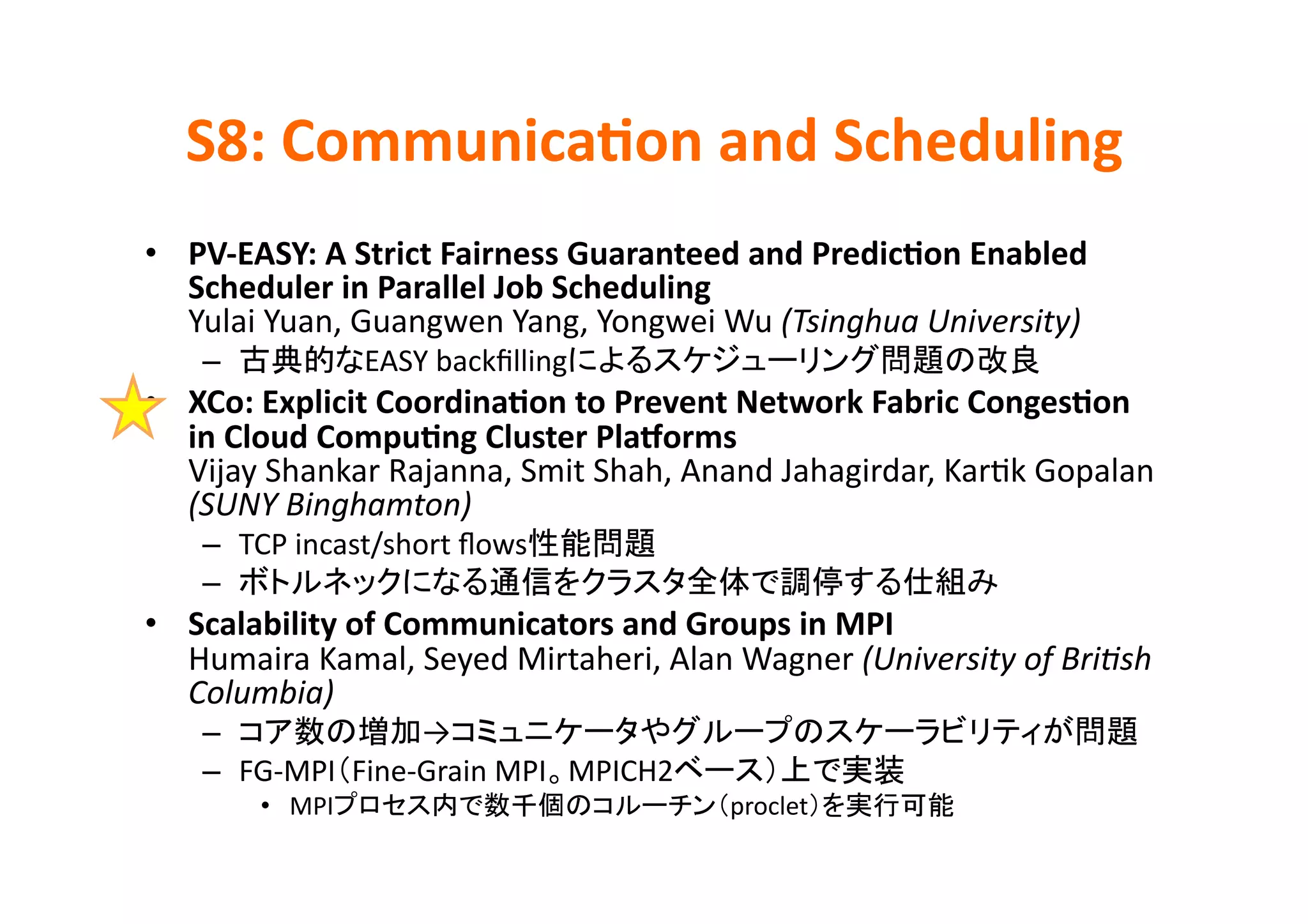 S8:	
  Communica>on	
  and	
  Scheduling	
•  PV-­‐EASY:	
  A	
  Strict	
  Fairness	
  Guaranteed	
  and	
  Predic>on	
  Enabled	
  
   Scheduler	
  in	
  Parallel	
  Job	
  Scheduling	
  
   Yulai	
  Yuan,	
  Guangwen	
  Yang,	
  Yongwei	
  Wu	
  (Tsinghua	
  University)	
  
     –              EASY	
  backﬁlling                                                      	
  
•  XCo:	
  Explicit	
  Coordina>on	
  to	
  Prevent	
  Network	
  Fabric	
  Conges>on	
  
   in	
  Cloud	
  Compu>ng	
  Cluster	
  Plajorms	
  
   Vijay	
  Shankar	
  Rajanna,	
  Smit	
  Shah,	
  Anand	
  Jahagirdar,	
  KarKk	
  Gopalan	
  
   (SUNY	
  Binghamton)	
  
     –  TCP	
  incast/short	
  ﬂows             	
  
     –                                                                               	
  
•  Scalability	
  of	
  Communicators	
  and	
  Groups	
  in	
  MPI	
  
   Humaira	
  Kamal,	
  Seyed	
  Mirtaheri,	
  Alan	
  Wagner	
  (University	
  of	
  BriPsh	
  
   Columbia)	
  
     –                  →                                                                          	
  
     –  FG-­‐MPI Fine-­‐Grain	
  MPI MPICH2                            	
  
          •  MPI                                       proclet                	
  
 