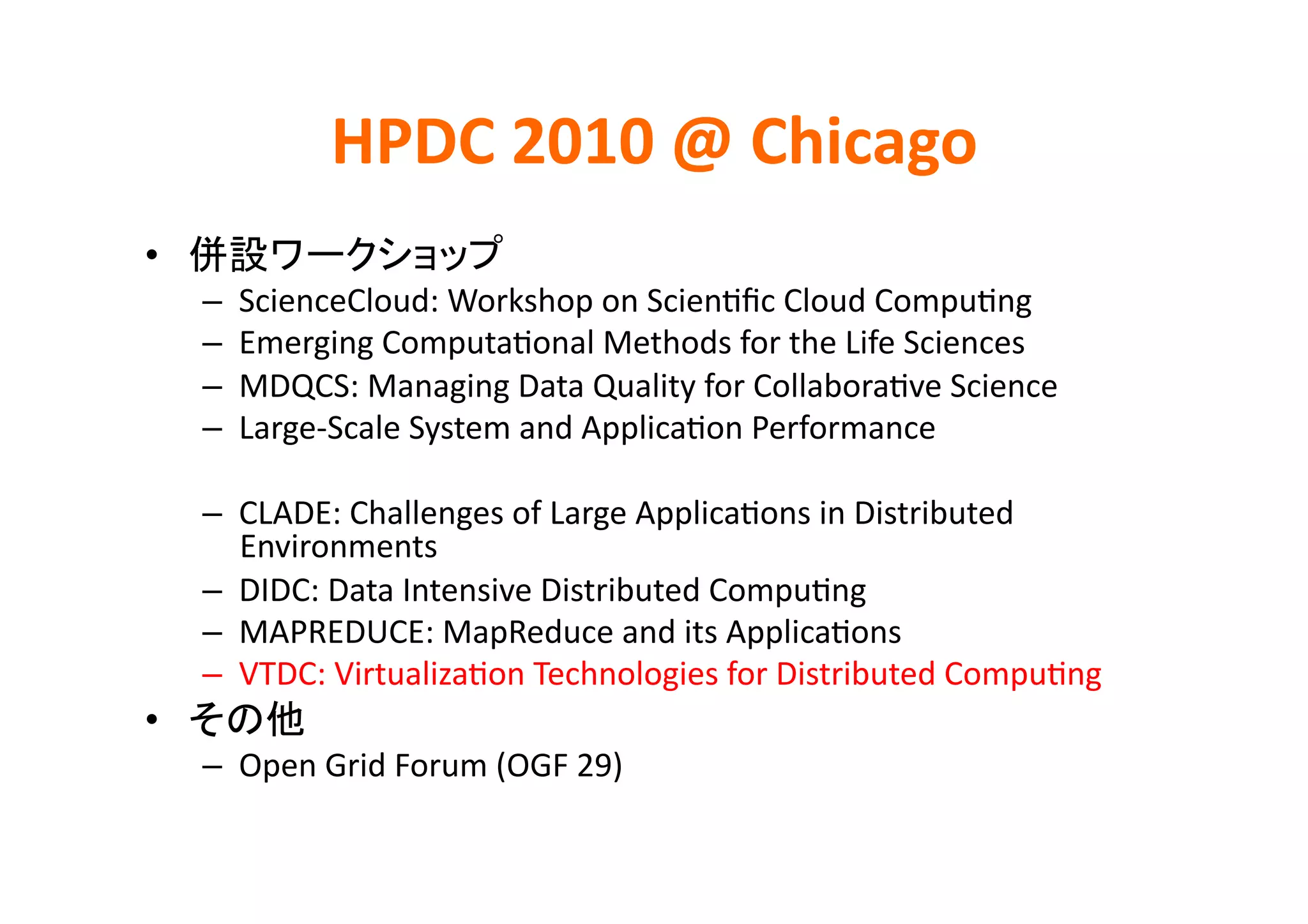 HPDC	
  2010	
  @	
  Chicago	
•                                  	
  
     –    ScienceCloud:	
  Workshop	
  on	
  ScienKﬁc	
  Cloud	
  CompuKng	
  
     –    Emerging	
  ComputaKonal	
  Methods	
  for	
  the	
  Life	
  Sciences	
  
     –    MDQCS:	
  Managing	
  Data	
  Quality	
  for	
  CollaboraKve	
  Science	
  
     –    Large-­‐Scale	
  System	
  and	
  ApplicaKon	
  Performance	
  

     –  CLADE:	
  Challenges	
  of	
  Large	
  ApplicaKons	
  in	
  Distributed	
  
        Environments	
  
     –  DIDC:	
  Data	
  Intensive	
  Distributed	
  CompuKng	
  
     –  MAPREDUCE:	
  MapReduce	
  and	
  its	
  ApplicaKons	
  
     –  VTDC:	
  VirtualizaKon	
  Technologies	
  for	
  Distributed	
  CompuKng	
  
•               	
  
     –  Open	
  Grid	
  Forum	
  (OGF	
  29)	
  
 