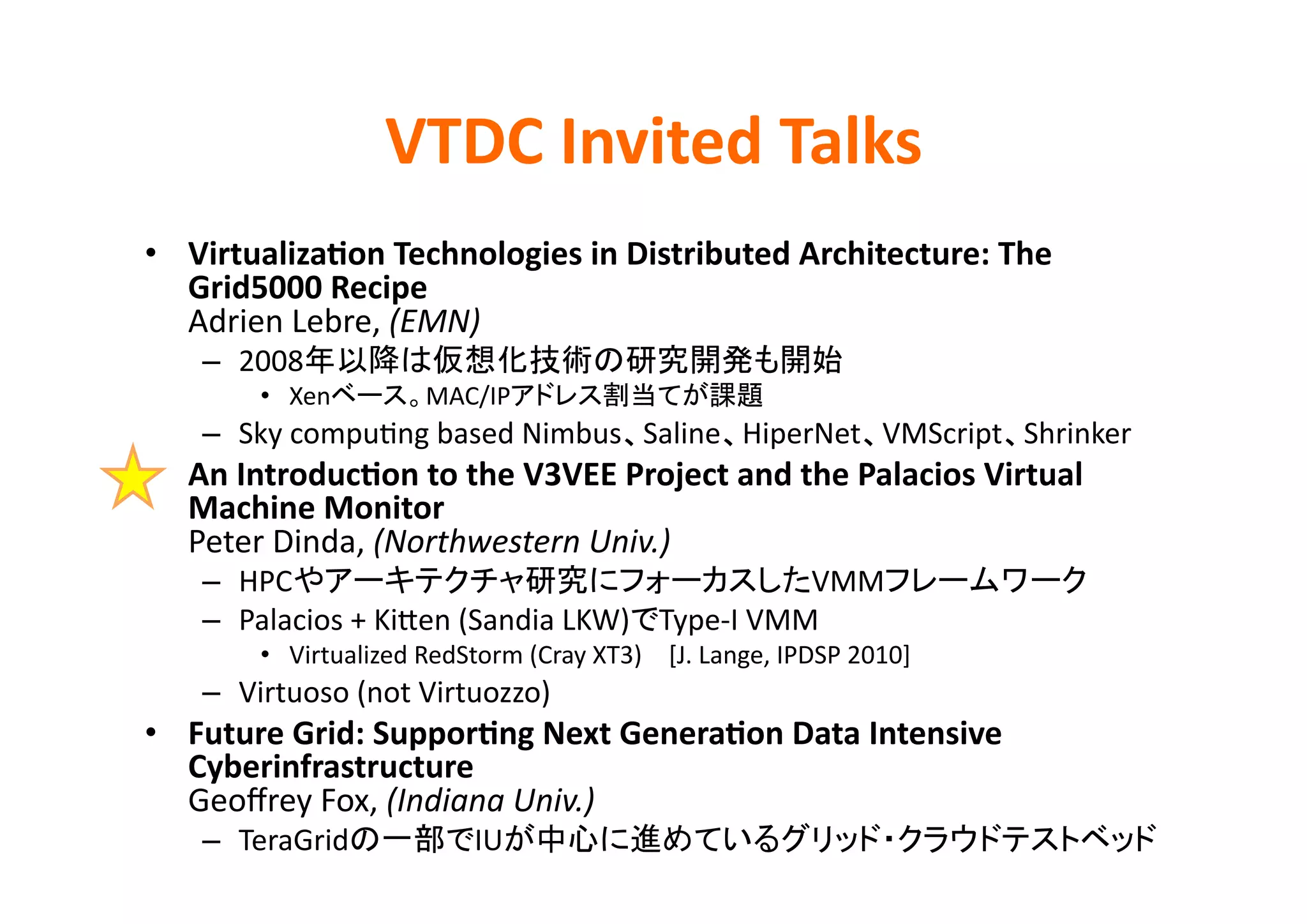 VTDC	
  Invited	
  Talks	
•  Virtualiza>on	
  Technologies	
  in	
  Distributed	
  Architecture:	
  The	
  
   Grid5000	
  Recipe	
  
   Adrien	
  Lebre,	
  (EMN)	
  
     –  2008                                                                     	
  
           •  Xen             MAC/IP                                   	
  
     –  Sky	
  compuKng	
  based	
  Nimbus Saline HiperNet VMScript Shrinker	
  
•  An	
  Introduc>on	
  to	
  the	
  V3VEE	
  Project	
  and	
  the	
  Palacios	
  Virtual	
  
   Machine	
  Monitor	
  
   Peter	
  Dinda,	
  (Northwestern	
  Univ.)	
  
     –  HPC                                                      VMM                         	
  
     –  Palacios	
  +	
  KiDen	
  (Sandia	
  LKW) Type-­‐I	
  VMM	
  
           •  Virtualized	
  RedStorm	
  (Cray	
  XT3) [J.	
  Lange,	
  IPDSP	
  2010]	
  
     –  Virtuoso	
  (not	
  Virtuozzo)	
  
•  Future	
  Grid:	
  Suppor>ng	
  Next	
  Genera>on	
  Data	
  Intensive	
  
   Cyberinfrastructure	
  
   Geoﬀrey	
  Fox,	
  (Indiana	
  Univ.)	
  
     –  TeraGrid                    IU                                                              	
  
 
