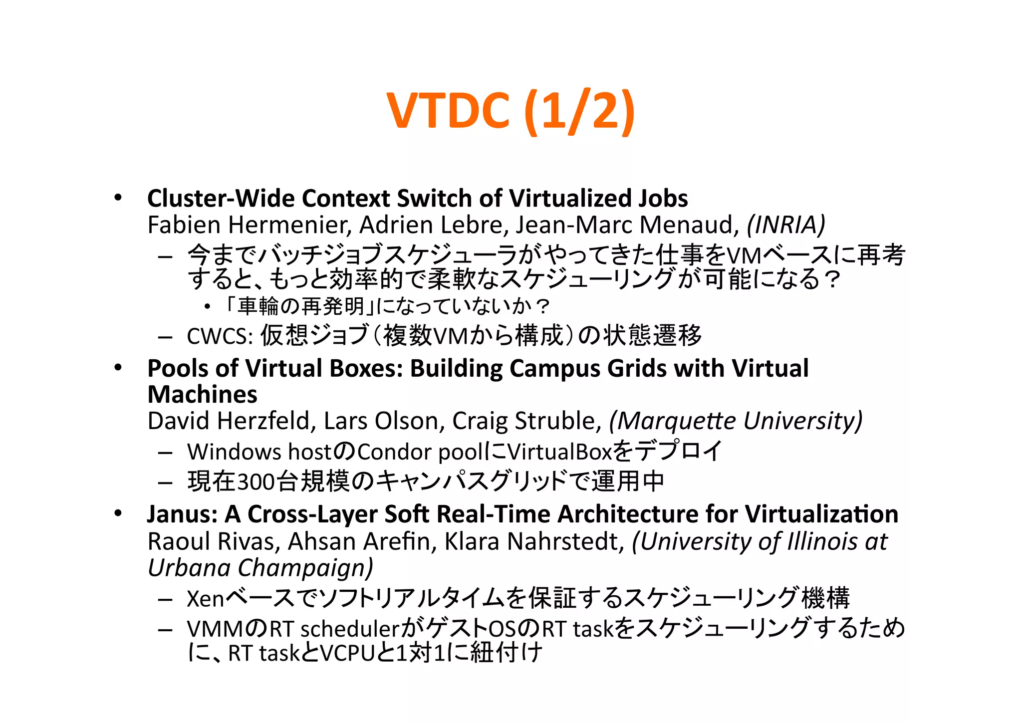 VTDC	
  (1/2)	
•  Cluster-­‐Wide	
  Context	
  Switch	
  of	
  Virtualized	
  Jobs	
  
   Fabien	
  Hermenier,	
  Adrien	
  Lebre,	
  Jean-­‐Marc	
  Menaud,	
  (INRIA)	
  
     –                                                                               VM
                                                                                               	
  
           •                                             	
  
     –  CWCS:	
                          VM                                   	
  
•  Pools	
  of	
  Virtual	
  Boxes:	
  Building	
  Campus	
  Grids	
  with	
  Virtual	
  
   Machines	
  
   David	
  Herzfeld,	
  Lars	
  Olson,	
  Craig	
  Struble,	
  (Marque:e	
  University)	
  
     –  Windows	
  host Condor	
  pool VirtualBox                                    	
     –      300                                                        	
  
•  Janus:	
  A	
  Cross-­‐Layer	
  SoZ	
  Real-­‐Time	
  Architecture	
  for	
  Virtualiza>on	
  
   Raoul	
  Rivas,	
  Ahsan	
  Areﬁn,	
  Klara	
  Nahrstedt,	
  (University	
  of	
  Illinois	
  at	
  
   Urbana	
  Champaign)	
  
     –  Xen                                                                                       	
  
     –  VMM RT	
  scheduler                     OS     RT	
  task
            RT	
  task VCPU 1 1                        	
  
 