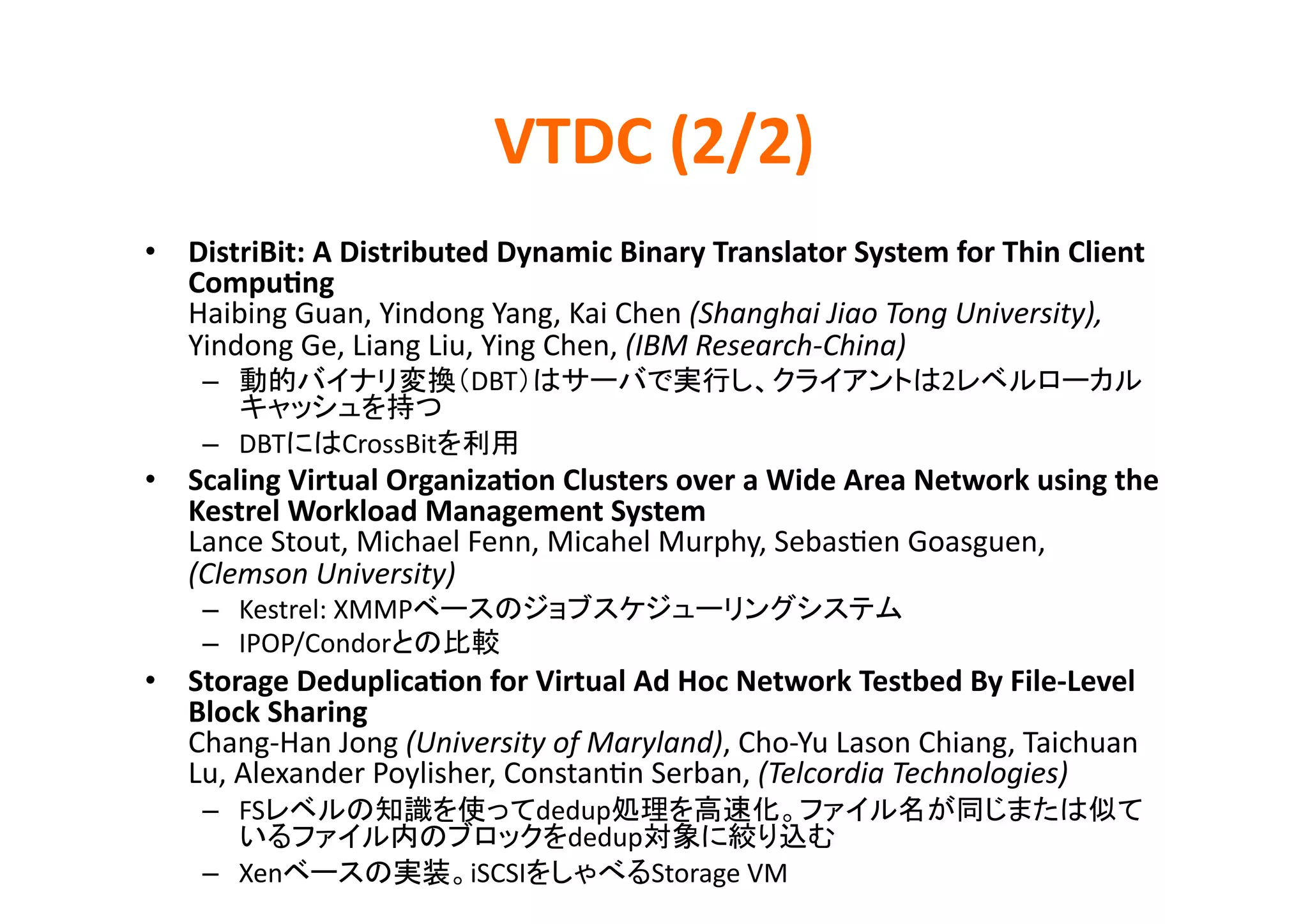 VTDC	
  (2/2)	
•  DistriBit:	
  A	
  Distributed	
  Dynamic	
  Binary	
  Translator	
  System	
  for	
  Thin	
  Client	
  
   Compu>ng	
  
   Haibing	
  Guan,	
  Yindong	
  Yang,	
  Kai	
  Chen	
  (Shanghai	
  Jiao	
  Tong	
  University),	
  
   Yindong	
  Ge,	
  Liang	
  Liu,	
  Ying	
  Chen,	
  (IBM	
  Research-­‐China)	
  
      –                               DBT                                                         2
                               	
  
      –  DBT        CrossBit                   	
  
•  Scaling	
  Virtual	
  Organiza>on	
  Clusters	
  over	
  a	
  Wide	
  Area	
  Network	
  using	
  the	
  
   Kestrel	
  Workload	
  Management	
  System	
  
   Lance	
  Stout,	
  Michael	
  Fenn,	
  Micahel	
  Murphy,	
  SebasKen	
  Goasguen,	
  
   (Clemson	
  University)	
  
      –  Kestrel:	
  XMMP                                                                  	
  
      –  IPOP/Condor                    	
  
•  Storage	
  Deduplica>on	
  for	
  Virtual	
  Ad	
  Hoc	
  Network	
  Testbed	
  By	
  File-­‐Level	
  
   Block	
  Sharing	
  
   Chang-­‐Han	
  Jong	
  (University	
  of	
  Maryland),	
  Cho-­‐Yu	
  Lason	
  Chiang,	
  Taichuan	
  
   Lu,	
  Alexander	
  Poylisher,	
  ConstanKn	
  Serban,	
  (Telcordia	
  Technologies)	
  
      –  FS                                           dedup
                                                        dedup                       	
  
      –  Xen                          iSCSI                     Storage	
  VM	
  
 