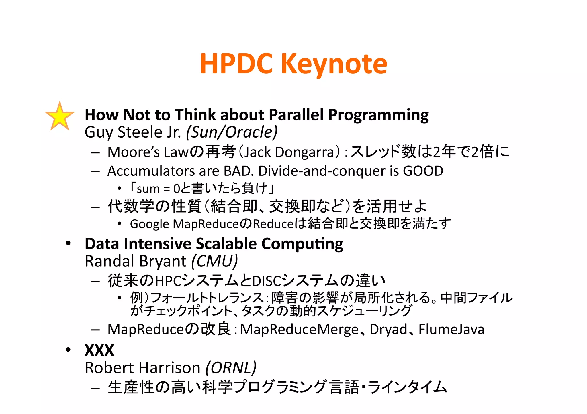 HPDC	
  Keynote	
•  How	
  Not	
  to	
  Think	
  about	
  Parallel	
  Programming	
  
   Guy	
  Steele	
  Jr.	
  (Sun/Oracle)	
  
    –  Moore’s	
  Law           Jack	
  Dongarra                         2                      2   	
  
    –  Accumulators	
  are	
  BAD.	
  Divide-­‐and-­‐conquer	
  is	
  GOOD	
  
         •  sum	
  =	
  0                 	
  
    –                                                                          	
  
         •  Google	
  MapReduce Reduce                                                   	
  
•  Data	
  Intensive	
  Scalable	
  Compu>ng	
  
   Randal	
  Bryant	
  (CMU)	
  
    –             HPC                DISC                        	
  
         • 
                                                                        	
  
    –  MapReduce                  MapReduceMerge Dryad FlumeJava	
  
•  XXX	
  
   Robert	
  Harrison	
  (ORNL)	
  
    –                                                                                 	
  
 