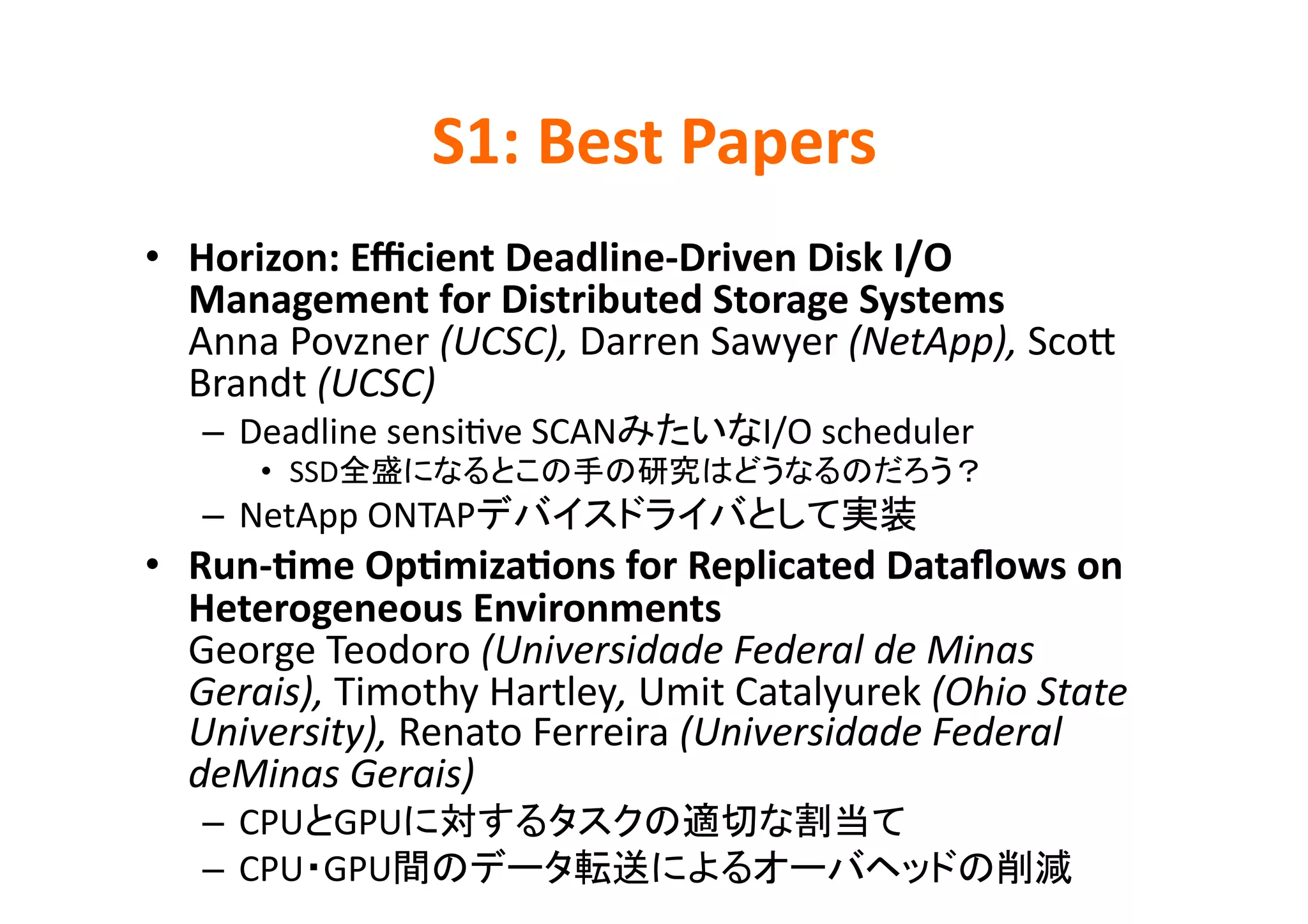 S1:	
  Best	
  Papers	
•  Horizon:	
  Eﬃcient	
  Deadline-­‐Driven	
  Disk	
  I/O	
  
   Management	
  for	
  Distributed	
  Storage	
  Systems	
  
   Anna	
  Povzner	
  (UCSC),	
  Darren	
  Sawyer	
  (NetApp),	
  ScoD	
  
   Brandt	
  (UCSC)	
  
    –  Deadline	
  sensiKve	
  SCAN             I/O	
  scheduler	
  
         •  SSD                                                            	
    –  NetApp	
  ONTAP                                              	
  
•  Run-­‐>me	
  Op>miza>ons	
  for	
  Replicated	
  Dataﬂows	
  on	
  
   Heterogeneous	
  Environments	
  
   George	
  Teodoro	
  (Universidade	
  Federal	
  de	
  Minas	
  
   Gerais),	
  Timothy	
  Hartley,	
  Umit	
  Catalyurek	
  (Ohio	
  State	
  
   University),	
  Renato	
  Ferreira	
  (Universidade	
  Federal	
  
   deMinas	
  Gerais)	
  
    –  CPU GPU                                               	
  
    –  CPU GPU                                                                  	
  
 