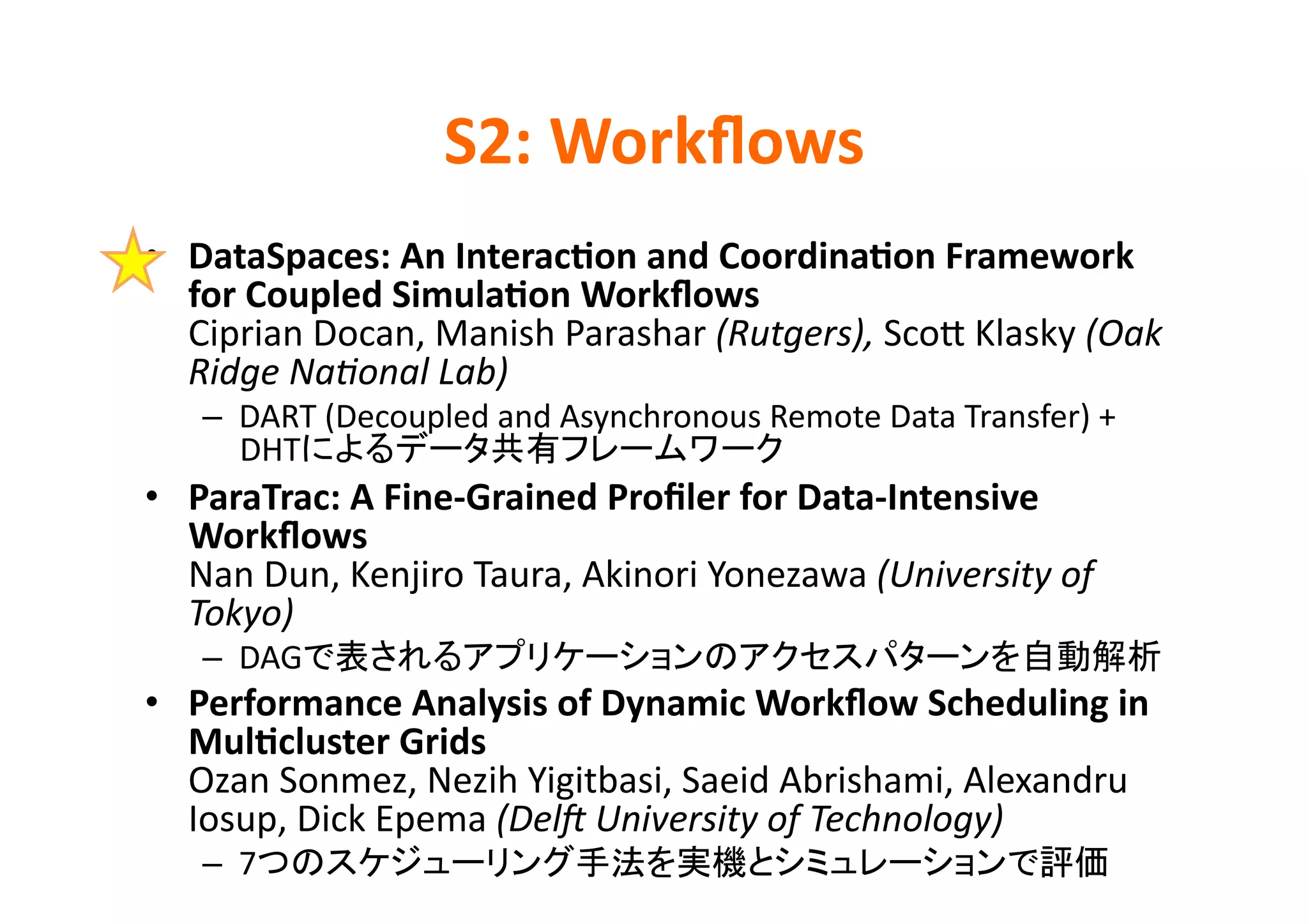 S2:	
  Workﬂows	
•  DataSpaces:	
  An	
  Interac>on	
  and	
  Coordina>on	
  Framework	
  
   for	
  Coupled	
  Simula>on	
  Workﬂows	
  
   Ciprian	
  Docan,	
  Manish	
  Parashar	
  (Rutgers),	
  ScoD	
  Klasky	
  (Oak	
  
   Ridge	
  NaPonal	
  Lab)	
  
     –  DART	
  (Decoupled	
  and	
  Asynchronous	
  Remote	
  Data	
  Transfer)	
  +	
  
        DHT                                           	
  
•  ParaTrac:	
  A	
  Fine-­‐Grained	
  Proﬁler	
  for	
  Data-­‐Intensive	
  
   Workﬂows	
  
   Nan	
  Dun,	
  Kenjiro	
  Taura,	
  Akinori	
  Yonezawa	
  (University	
  of	
  
   Tokyo)	
  
     –  DAG                                                                                   	
  
•  Performance	
  Analysis	
  of	
  Dynamic	
  Workﬂow	
  Scheduling	
  in	
  
   Mul>cluster	
  Grids	
  
   Ozan	
  Sonmez,	
  Nezih	
  Yigitbasi,	
  Saeid	
  Abrishami,	
  Alexandru	
  
   Iosup,	
  Dick	
  Epema	
  (DelR	
  University	
  of	
  Technology)	
  
     –  7                                                                              	
  
 