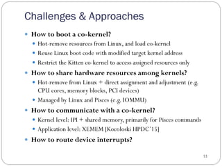 Challenges & Approaches
11
—  How to boot a co-kernel?
—  Hot-remove resources from Linux, and load co-kernel
—  Reuse Linux boot code with modified target kernel address
—  Restrict the Kitten co-kernel to access assigned resources only
—  How to share hardware resources among kernels?
—  Hot-remove from Linux + direct assignment and adjustment (e.g.
CPU cores, memory blocks, PCI devices)
—  Managed by Linux and Pisces (e.g. IOMMU)
—  How to communicate with a co-kernel?
—  Kernel level: IPI + shared memory, primarily for Pisces commands
—  Application level: XEMEM [Kocoloski HPDC’15]
—  How to route device interrupts?
 